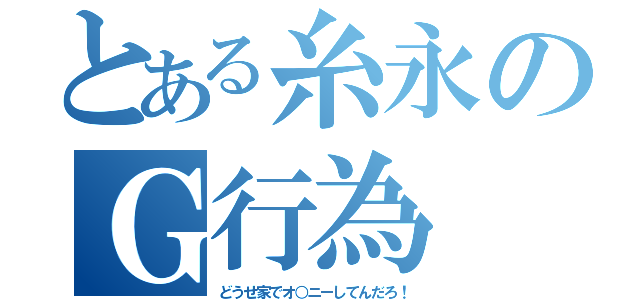 とある糸永のＧ行為（どうせ家でオ○ニーしてんだろ！）