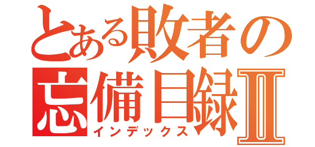 とある敗者の忘備目録Ⅱ（インデックス）