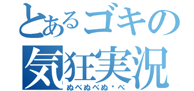 とあるゴキの気狂実況（ぬべぬべぬ〜べ）