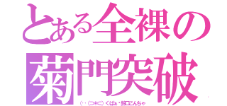 とある全裸の菊門突破（（‥（⊃＊⊂）くぱぁ♡鈴口こんちゃ）