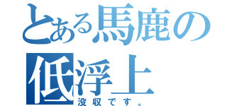 とある馬鹿の低浮上（没収です。）