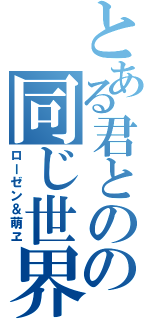 とある君とのの同じ世界（ローゼン＆萌ヱ）