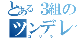 とある３組のツンデレ（ゴリラ）