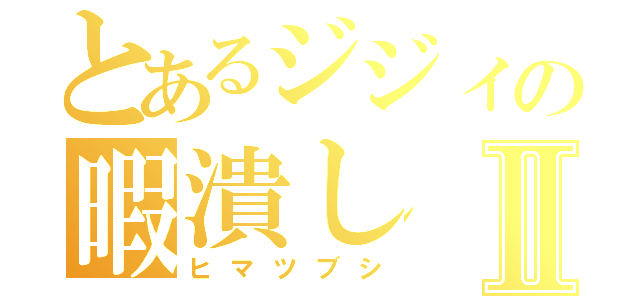 とあるジジィの暇潰しⅡ（ヒマツブシ）