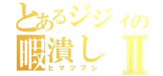 とあるジジィの暇潰しⅡ（ヒマツブシ）