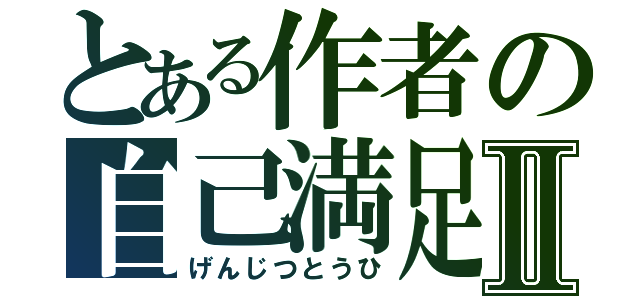 とある作者の自己満足Ⅱ（げんじつとうひ）