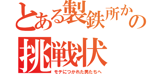 とある製鉄所か　らの挑戦状（モテにつかれた男たちへ）