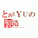 とあるＹＵの製造（ＹＵ Ｍａｎｕｆａｃｔｕｒｅ）