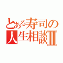 とある寿司の人生相談Ⅱ（）