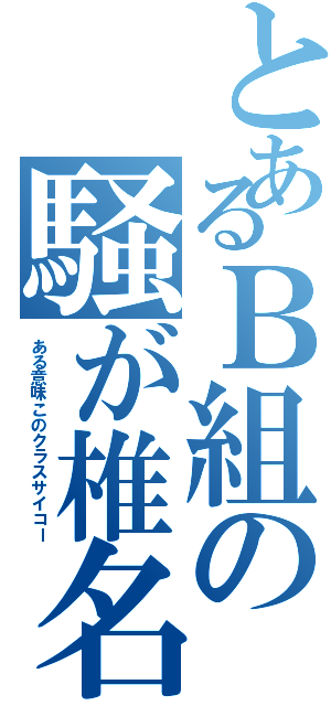 とあるＢ組の騒が椎名（ある意味このクラスサイコー）