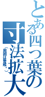 とある四つ葉の寸法拡大Ⅱ（（周囲は警戒㋧））