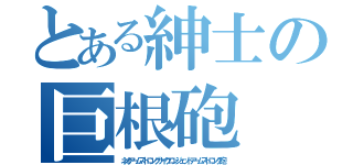 とある紳士の巨根砲（ネオアームストロングサイクロンジェットアームストロング砲）