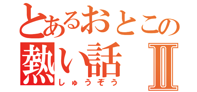 とあるおとこの熱い話Ⅱ（しゅうぞう）