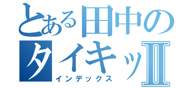 とある田中のタイキックⅡ（インデックス）