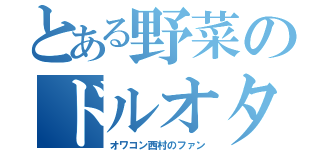 とある野菜のドルオタ（オワコン西村のファン）