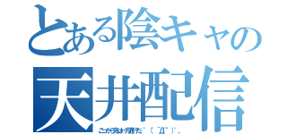 とある陰キャの天井配信（こっから先は一方通行だ。゜（゜´Д｀゜）゜。）