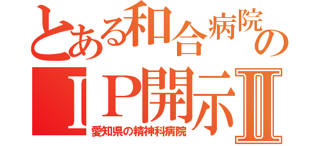 とある和合病院のＩＰ開示Ⅱ（愛知県の精神科病院）