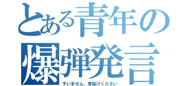 とある青年の爆弾発言（すいません、厚揚げください）