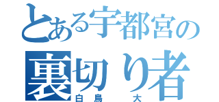 とある宇都宮の裏切り者（白鳥 大）