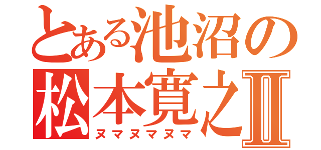 とある池沼の松本寛之Ⅱ（ヌマヌマヌマ）