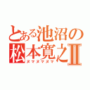 とある池沼の松本寛之Ⅱ（ヌマヌマヌマ）