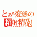 とある変態の超射精砲（マツウラさん）