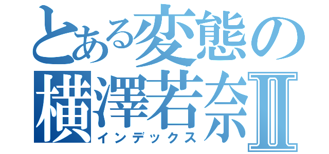 とある変態の横澤若奈Ⅱ（インデックス）