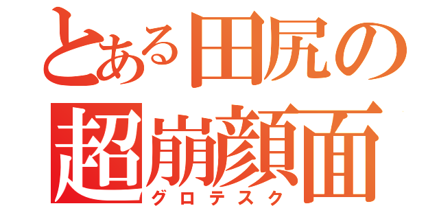 とある田尻の超崩顔面（グロテスク）