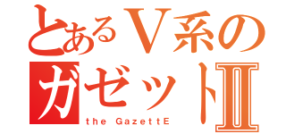 とあるＶ系のガゼットⅡ（ｔｈｅ ＧａｚｅｔｔＥ）