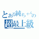 とある純ちゃんの超最上級（ｌｅｖｅｌ９９９９９９９９９９９９９９９９９９９９９９９９９９９９９９９９９９９９９９９９９９９９９９９９９９９９９９９９９９９９９９９９９９９９９９９９９９９９９９９９９９９９９９９９９９９９９９９９９９９９９９９９９９９９９９９９９９９９９９９９９９９９９９９９９９）