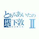 とあるあいたの堤下敦Ⅱ（つつみった）