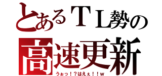 とあるＴＬ勢の高速更新（うぉっ！？はえぇ！！ｗ）