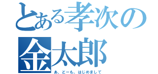 とある孝次の金太郎（あ、どーも。はじめまして）