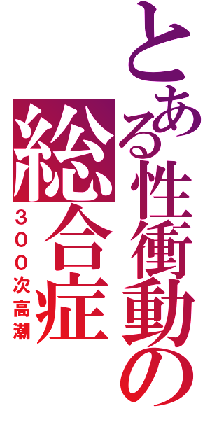 とある性衝動の総合症（３００次高潮）