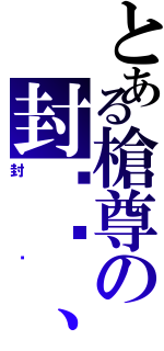 とある槍尊の封卬〥、（封卬）