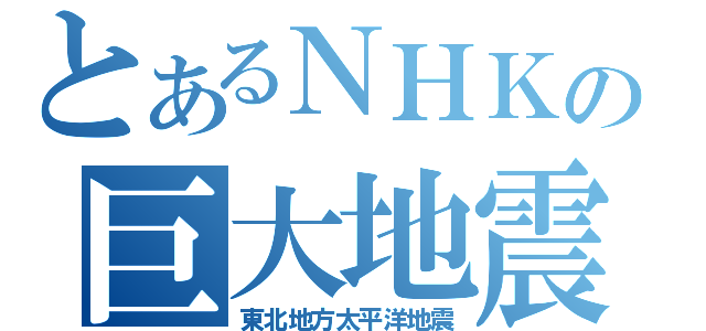 とあるＮＨＫの巨大地震（東北地方太平洋地震）