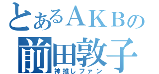 とあるＡＫＢの前田敦子（神推しファン）