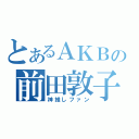 とあるＡＫＢの前田敦子（神推しファン）