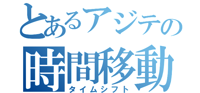 とあるアジテの時間移動（タイムシフト）