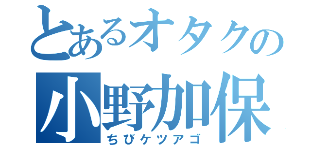 とあるオタクの小野加保子（ちびケツアゴ）