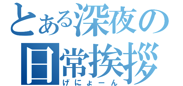 とある深夜の日常挨拶（げにょーん）