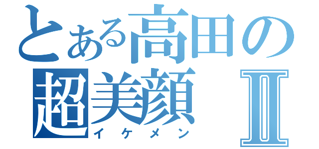 とある高田の超美顔Ⅱ（イケメン）