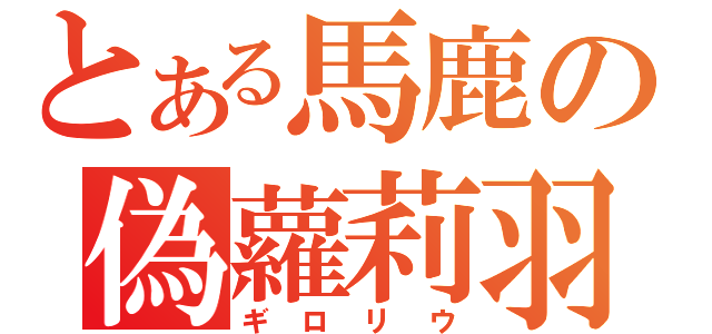 とある馬鹿の偽蘿莉羽（ギロリウ）