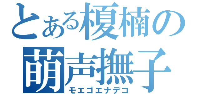 とある榎楠の萌声撫子（モエゴエナデコ）