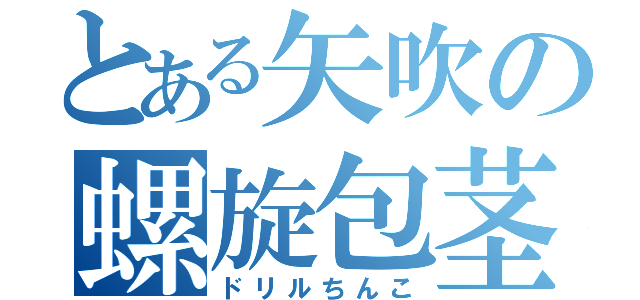 とある矢吹の螺旋包茎（ドリルちんこ）