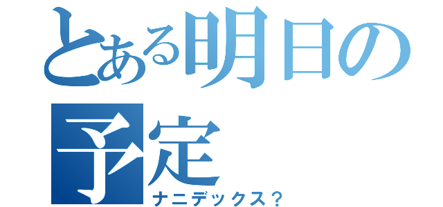 とある明日の予定（ナニデックス？）