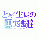 とある生徒の現実逃避（ｒｅａｌｉｔｙ ｅｓｃａｐｅ）