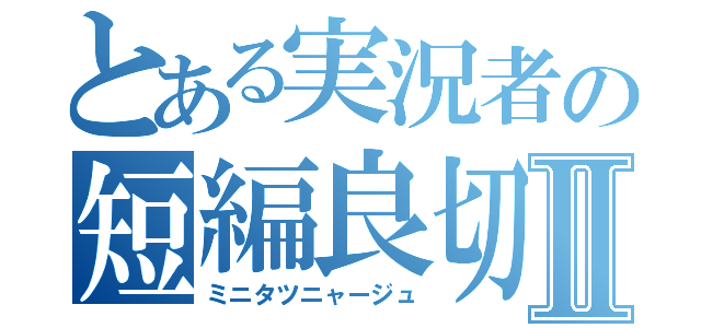 とある実況者の短編良切Ⅱ（ミニタツニャージュ）