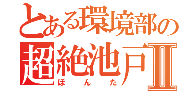 とある環境部の超絶池戸Ⅱ（ぽんた）