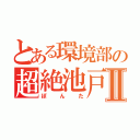 とある環境部の超絶池戸Ⅱ（ぽんた）